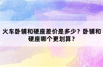 火车卧铺和硬座差价是多少？卧铺和硬座哪个更划算？