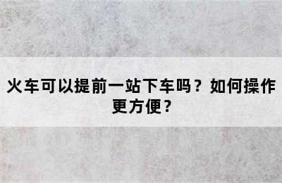 火车可以提前一站下车吗？如何操作更方便？