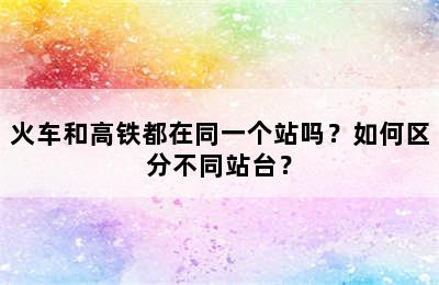 火车和高铁都在同一个站吗？如何区分不同站台？