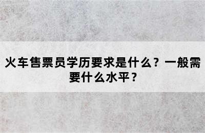 火车售票员学历要求是什么？一般需要什么水平？