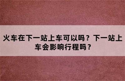 火车在下一站上车可以吗？下一站上车会影响行程吗？