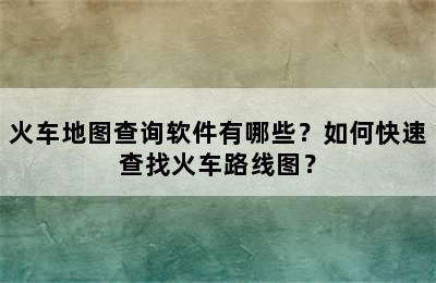 火车地图查询软件有哪些？如何快速查找火车路线图？
