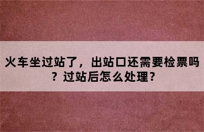 火车坐过站了，出站口还需要检票吗？过站后怎么处理？