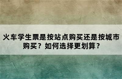 火车学生票是按站点购买还是按城市购买？如何选择更划算？