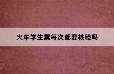 火车学生票每次都要核验吗