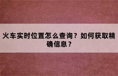 火车实时位置怎么查询？如何获取精确信息？