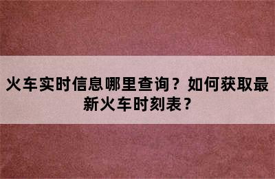 火车实时信息哪里查询？如何获取最新火车时刻表？