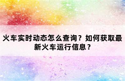 火车实时动态怎么查询？如何获取最新火车运行信息？