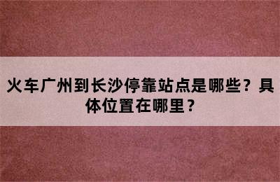 火车广州到长沙停靠站点是哪些？具体位置在哪里？
