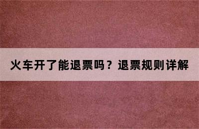 火车开了能退票吗？退票规则详解