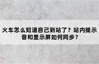 火车怎么知道自己到站了？站内提示音和显示屏如何同步？