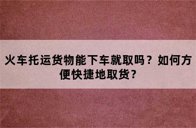 火车托运货物能下车就取吗？如何方便快捷地取货？