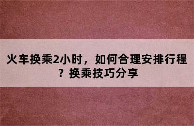 火车换乘2小时，如何合理安排行程？换乘技巧分享