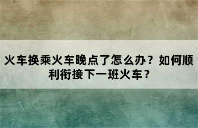 火车换乘火车晚点了怎么办？如何顺利衔接下一班火车？