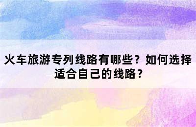 火车旅游专列线路有哪些？如何选择适合自己的线路？