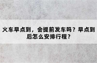 火车早点到，会提前发车吗？早点到后怎么安排行程？