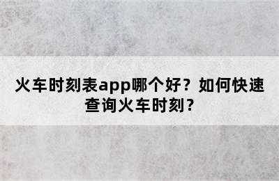 火车时刻表app哪个好？如何快速查询火车时刻？