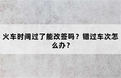 火车时间过了能改签吗？错过车次怎么办？