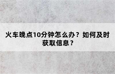 火车晚点10分钟怎么办？如何及时获取信息？