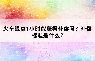 火车晚点1小时能获得补偿吗？补偿标准是什么？