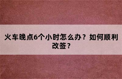 火车晚点6个小时怎么办？如何顺利改签？