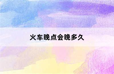 火车晚点会晚多久