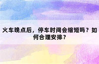 火车晚点后，停车时间会缩短吗？如何合理安排？