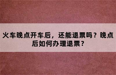火车晚点开车后，还能退票吗？晚点后如何办理退票？