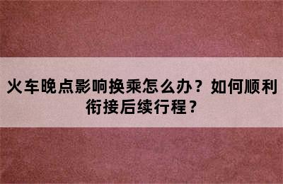 火车晚点影响换乘怎么办？如何顺利衔接后续行程？