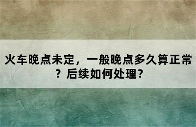 火车晚点未定，一般晚点多久算正常？后续如何处理？