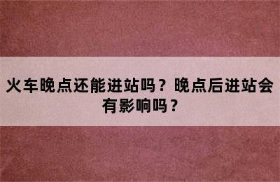 火车晚点还能进站吗？晚点后进站会有影响吗？