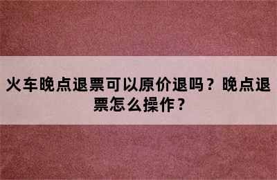 火车晚点退票可以原价退吗？晚点退票怎么操作？