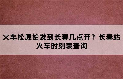 火车松原始发到长春几点开？长春站火车时刻表查询