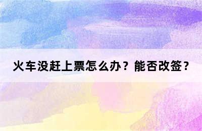火车没赶上票怎么办？能否改签？
