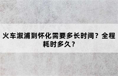 火车溆浦到怀化需要多长时间？全程耗时多久？