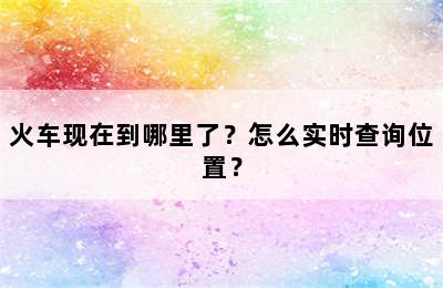 火车现在到哪里了？怎么实时查询位置？
