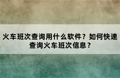 火车班次查询用什么软件？如何快速查询火车班次信息？