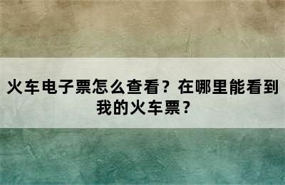火车电子票怎么查看？在哪里能看到我的火车票？
