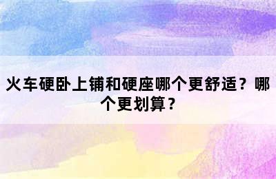 火车硬卧上铺和硬座哪个更舒适？哪个更划算？