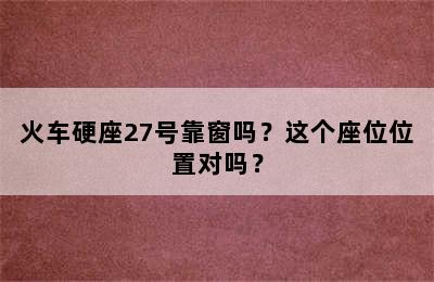 火车硬座27号靠窗吗？这个座位位置对吗？