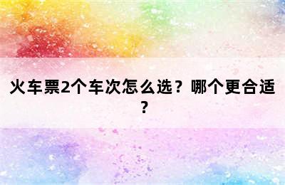 火车票2个车次怎么选？哪个更合适？