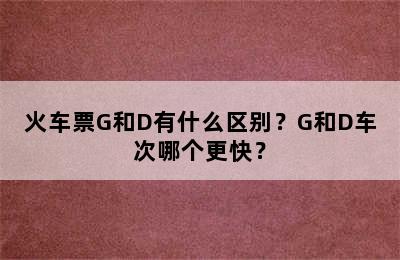 火车票G和D有什么区别？G和D车次哪个更快？