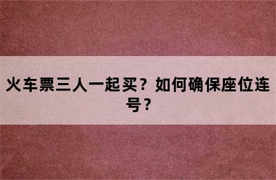 火车票三人一起买？如何确保座位连号？