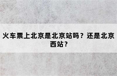 火车票上北京是北京站吗？还是北京西站？