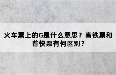 火车票上的G是什么意思？高铁票和普快票有何区别？