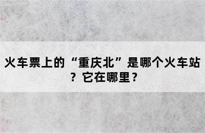 火车票上的“重庆北”是哪个火车站？它在哪里？