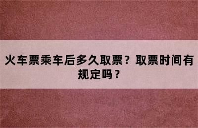火车票乘车后多久取票？取票时间有规定吗？