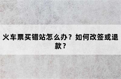 火车票买错站怎么办？如何改签或退款？