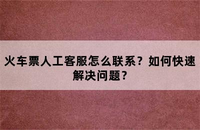 火车票人工客服怎么联系？如何快速解决问题？