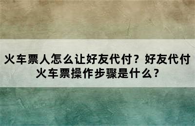 火车票人怎么让好友代付？好友代付火车票操作步骤是什么？
